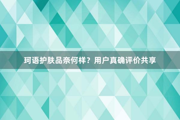 珂语护肤品奈何样？用户真确评价共享