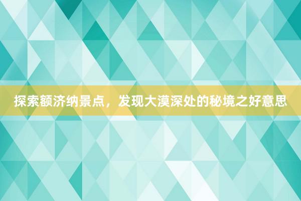 探索额济纳景点，发现大漠深处的秘境之好意思