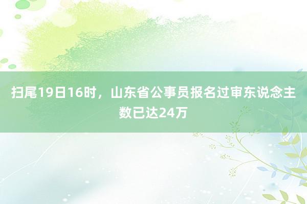 扫尾19日16时，山东省公事员报名过审东说念主数已达24万