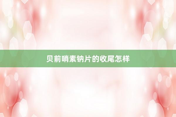 贝前哨素钠片的收尾怎样